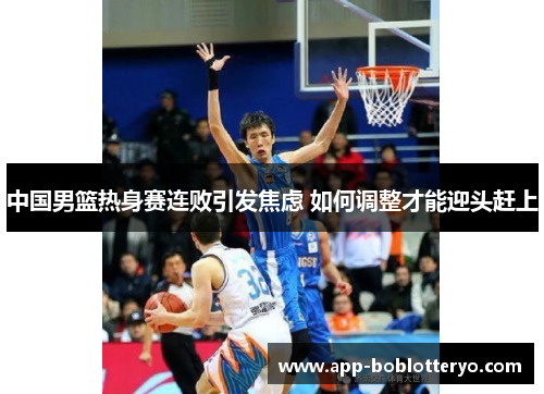 中国男篮热身赛连败引发焦虑 如何调整才能迎头赶上